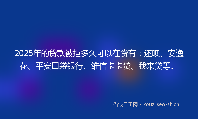 2025年的贷款被拒多久可以在贷有：还呗、安逸花、平安口袋银行、维信卡卡贷、我来贷等。