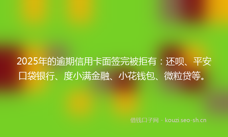 2025年的逾期信用卡面签完被拒有:还呗、平安口袋银行、度小满金融、小花钱包、微粒贷等。
