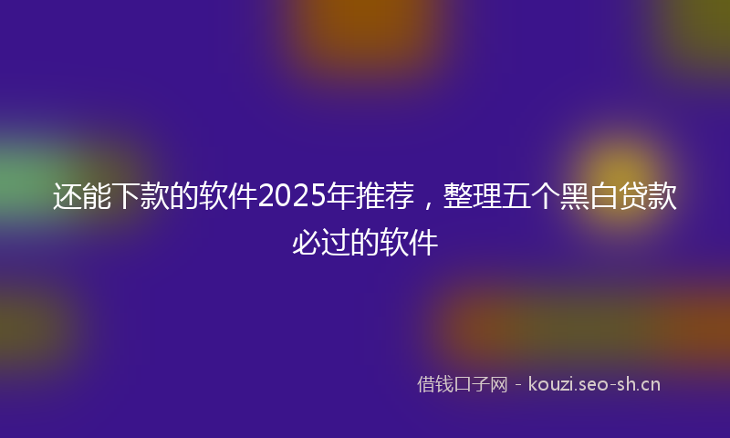 还能下款的软件2025年推荐，整理五个黑白贷款必过的软件
