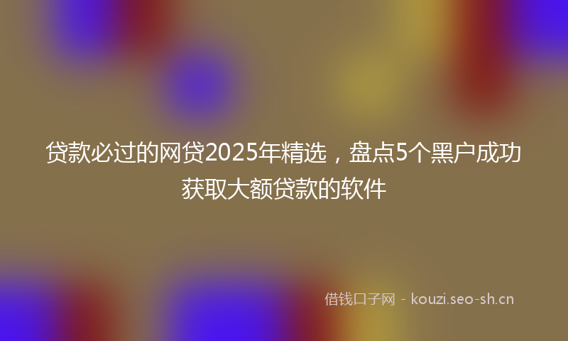 贷款必过的网贷2025年精选，盘点5个黑户成功获取大额贷款的软件