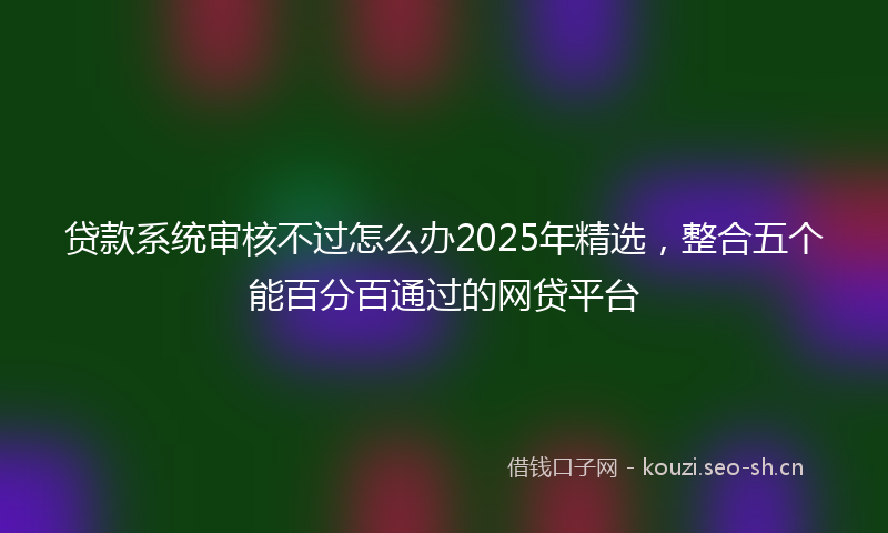 贷款系统审核不过怎么办2025年精选，整合五个能百分百通过的网贷平台