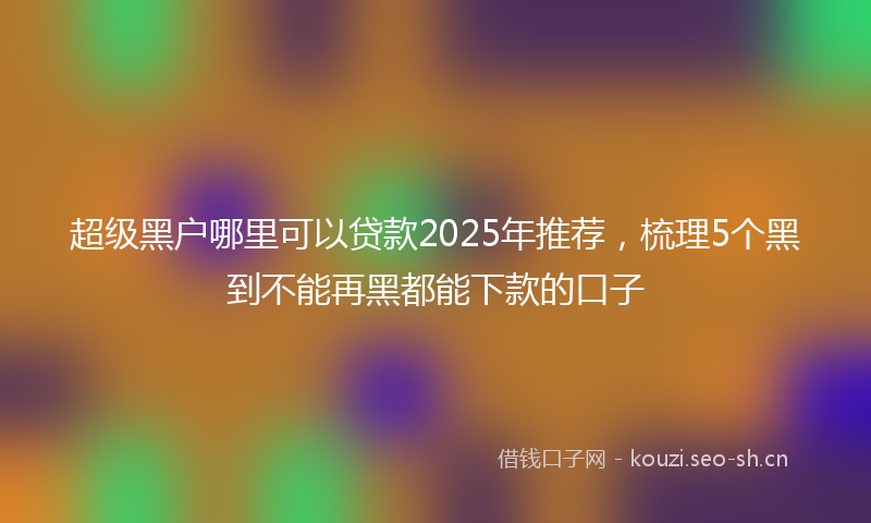 超级黑户哪里可以贷款2025年推荐，梳理5个黑到不能再黑都能下款的口子