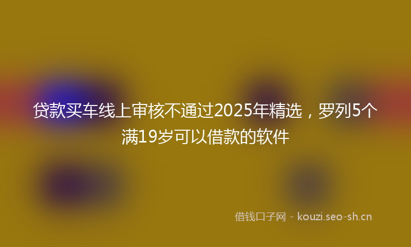 贷款买车线上审核不通过2025年精选，罗列5个满19岁可以借款的软件