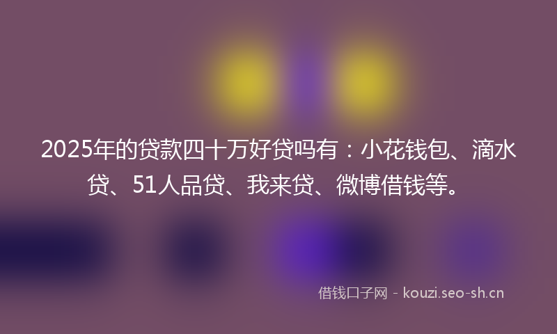 2025年的贷款四十万好贷吗有：小花钱包、滴水贷、51人品贷、我来贷、微博借钱等。