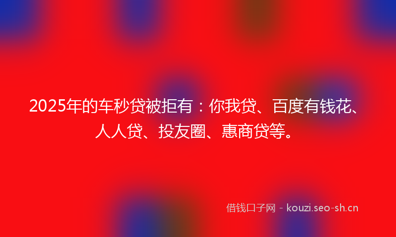 2025年的车秒贷被拒有:你我贷、百度有钱花、人人贷、投友圈、惠商贷等。