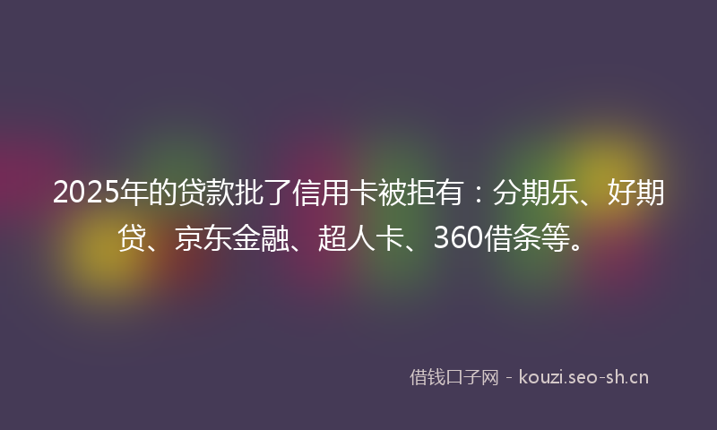 2025年的贷款批了信用卡被拒有：分期乐、好期贷、京东金融、超人卡、360借条等。