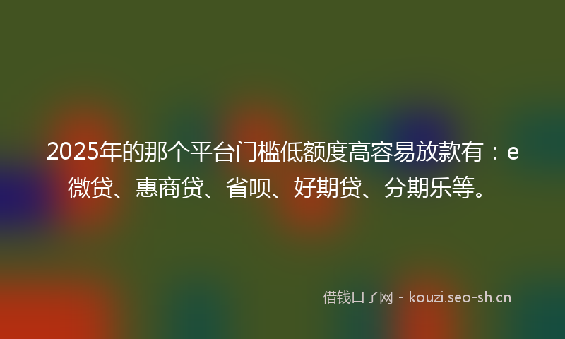 2025年的那个平台门槛低额度高容易放款有：e微贷、惠商贷、省呗、好期贷、分期乐等。