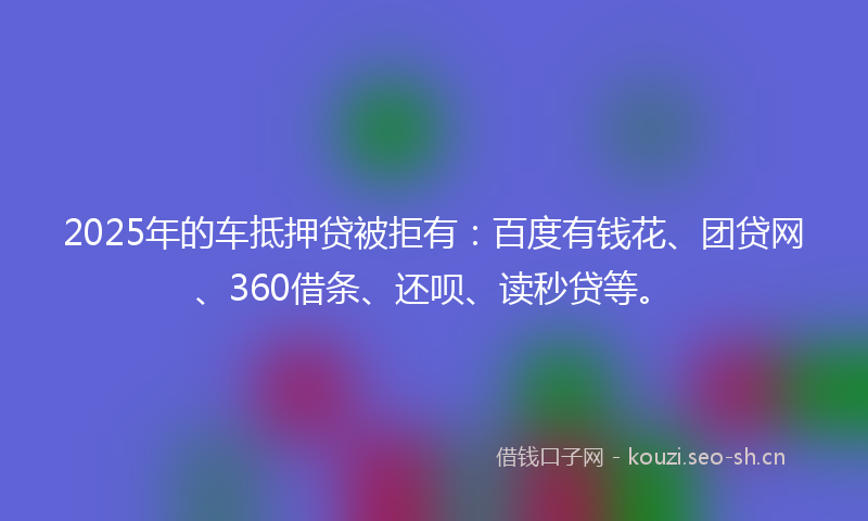2025年的车抵押贷被拒有：百度有钱花、团贷网、360借条、还呗、读秒贷等。