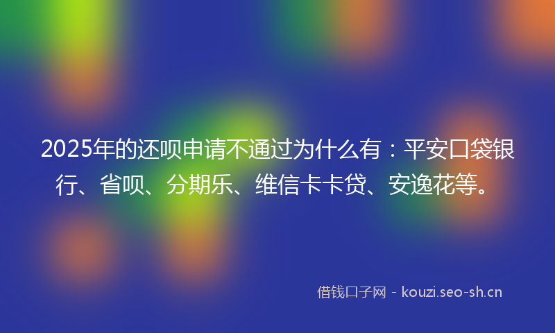 2025年的还呗申请不通过为什么有：平安口袋银行、省呗、分期乐、维信卡卡贷、安逸花等。