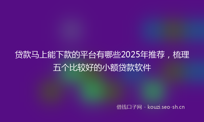 贷款马上能下款的平台有哪些2025年推荐，梳理五个比较好的小额贷款软件