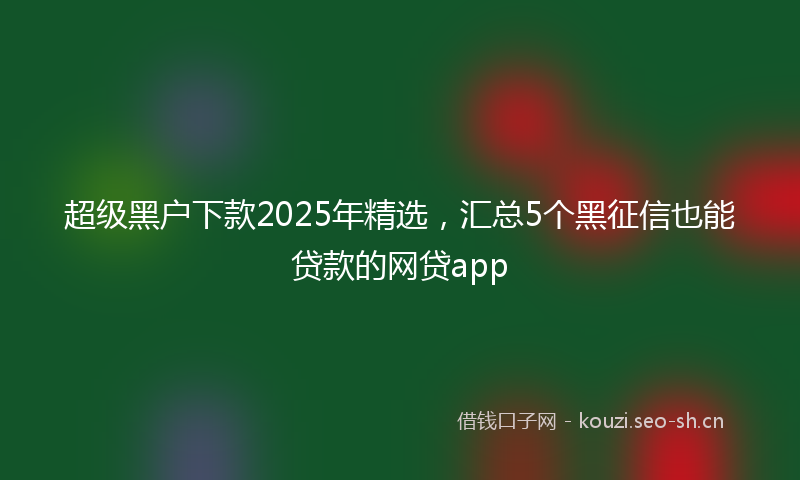 超级黑户下款2025年精选，汇总5个黑征信也能贷款的网贷app