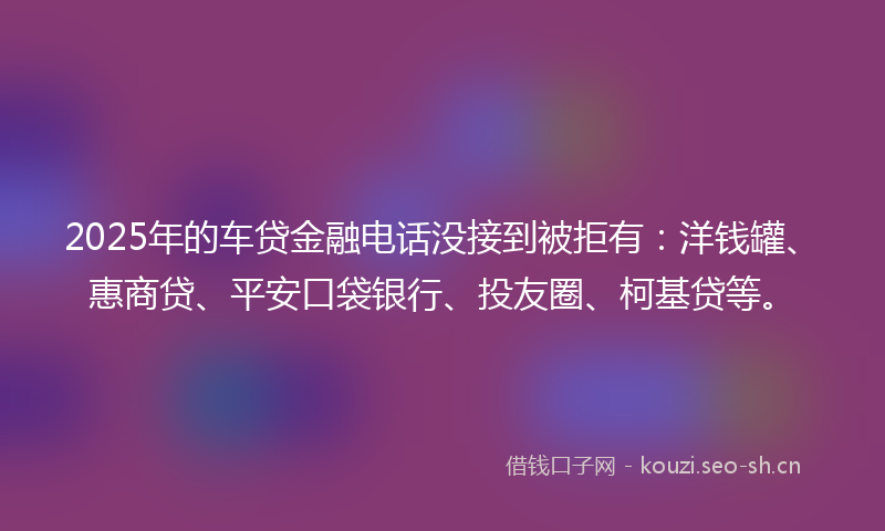 2025年的车贷金融电话没接到被拒有：洋钱罐、惠商贷、平安口袋银行、投友圈、柯基贷等。