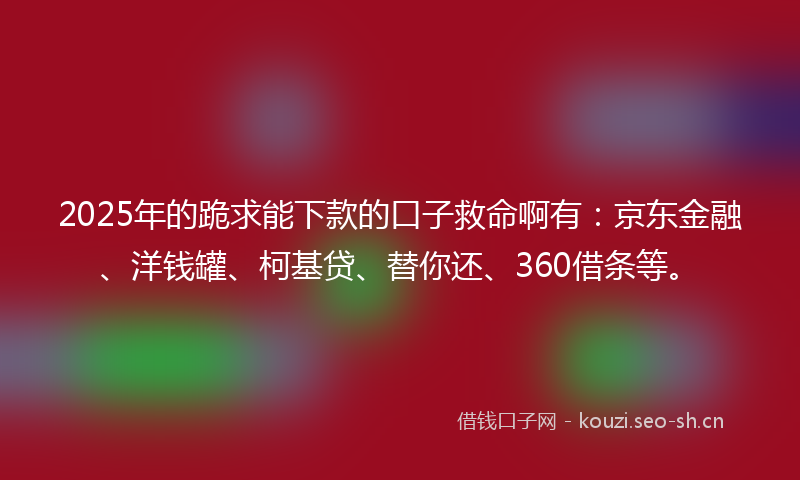 2025年的跪求能下款的口子救命啊有:京东金融、洋钱罐、柯基贷、替你还、360借条等。