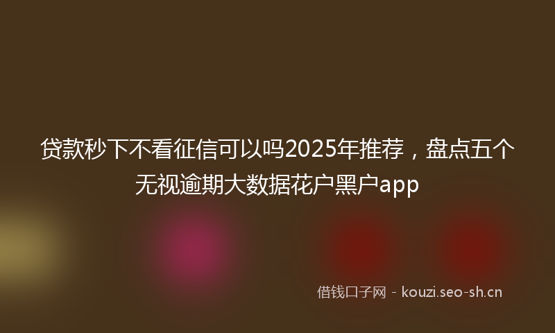 贷款秒下不看征信可以吗2025年推荐，盘点五个无视逾期大数据花户黑户app