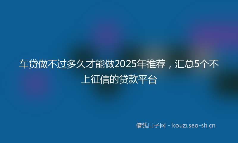车贷做不过多久才能做2025年推荐,汇总5个不上征信的贷款平台