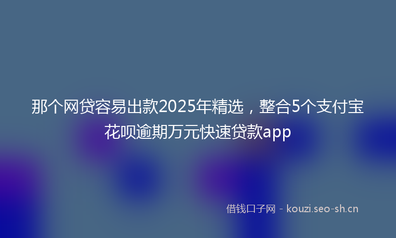 那个网贷容易出款2025年精选，整合5个支付宝花呗逾期万元快速贷款app