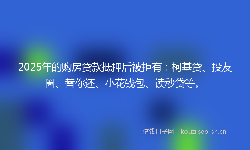 2025年的购房贷款抵押后被拒有：柯基贷、投友圈、替你还、小花钱包、读秒贷等。