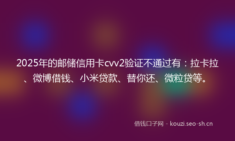 2025年的邮储信用卡cvv2验证不通过有:拉卡拉、微博借钱、小米贷款、替你还、微粒贷等。