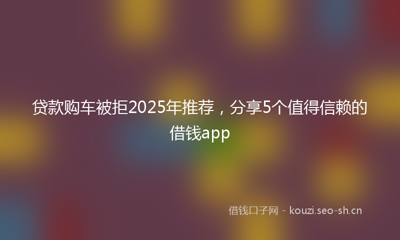 贷款购车被拒2025年推荐，分享5个值得信赖的借钱app