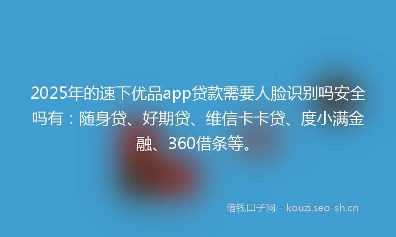 2025年的速下优品app贷款需要人脸识别吗安全吗有:随身贷、好期贷、维信卡卡贷、度小满金融、360借条等。
