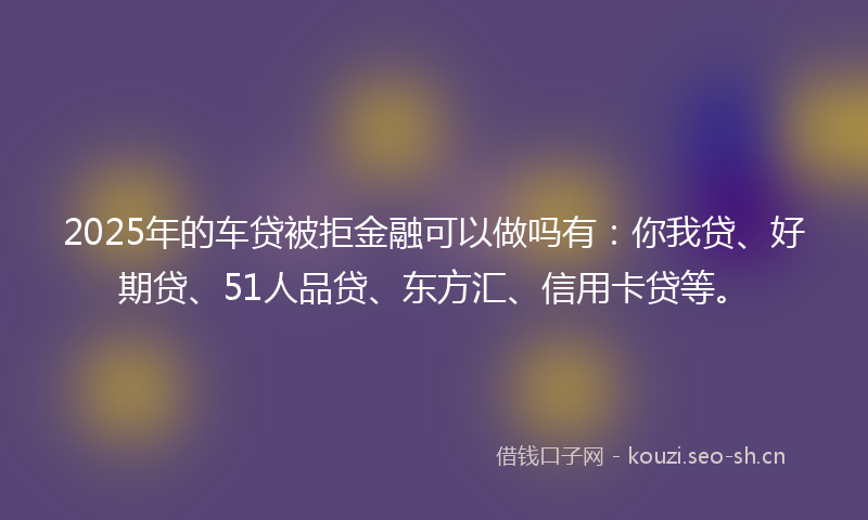 2025年的车贷被拒金融可以做吗有:你我贷、好期贷、51人品贷、东方汇、信用卡贷等。