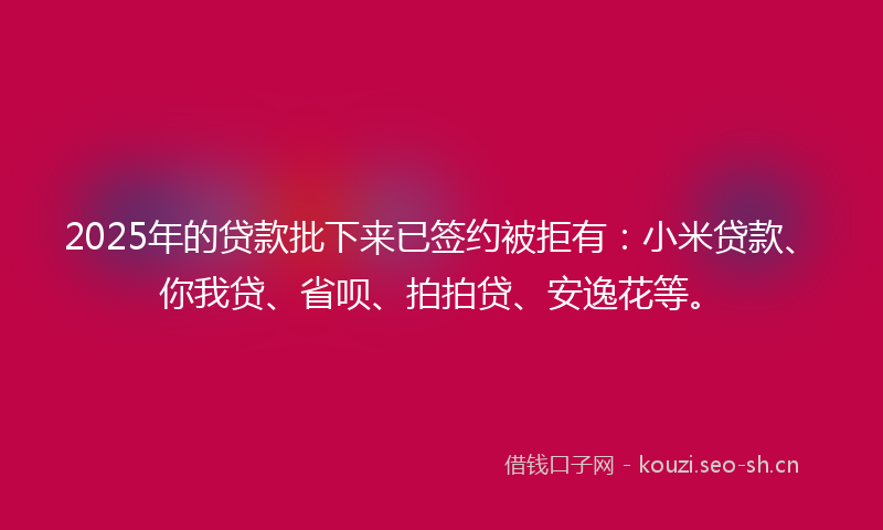 2025年的贷款批下来已签约被拒有：小米贷款、你我贷、省呗、拍拍贷、安逸花等。