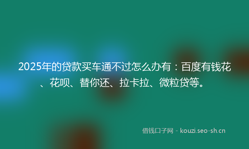 2025年的贷款买车通不过怎么办有：百度有钱花、花呗、替你还、拉卡拉、微粒贷等。