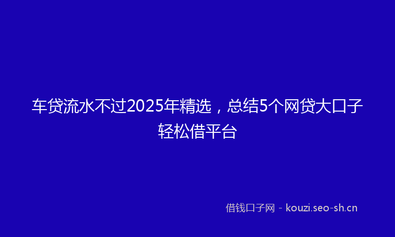 车贷流水不过2025年精选,总结5个网贷大口子轻松借平台