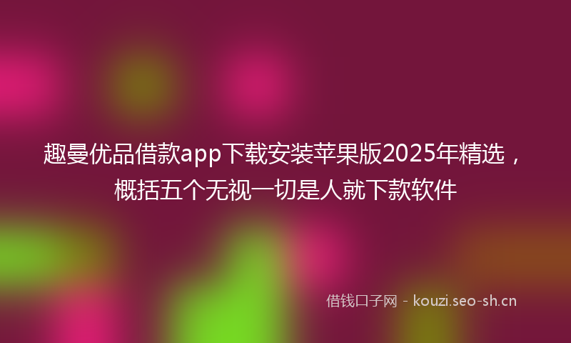 趣曼优品借款app下载安装苹果版2025年精选,概括五个无视一切是人就下款软件