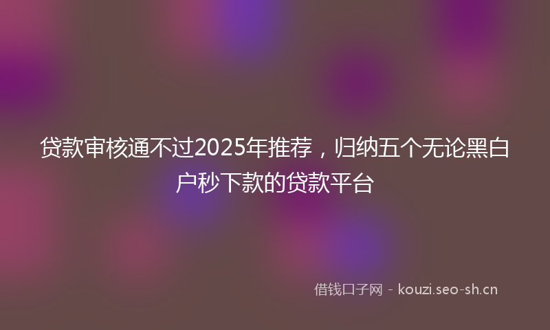 贷款审核通不过2025年推荐，归纳五个无论黑白户秒下款的贷款平台