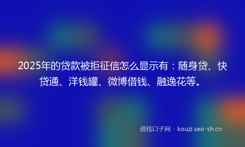 2025年的贷款被拒征信怎么显示有：随身贷、快贷通、洋钱罐、微博借钱、融逸花等。