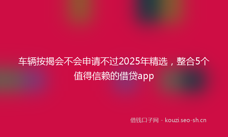 车辆按揭会不会申请不过2025年精选，整合5个值得信赖的借贷app