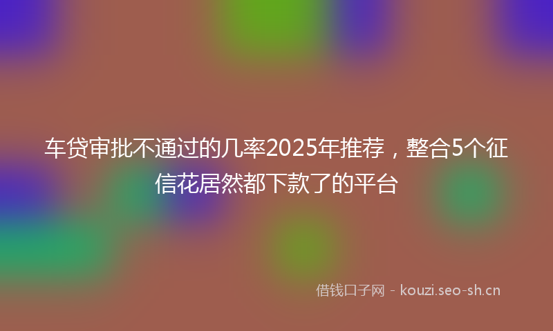 车贷审批不通过的几率2025年推荐，整合5个征信花居然都下款了的平台