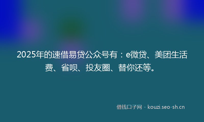 2025年的速借易贷公众号有：e微贷、美团生活费、省呗、投友圈、替你还等。