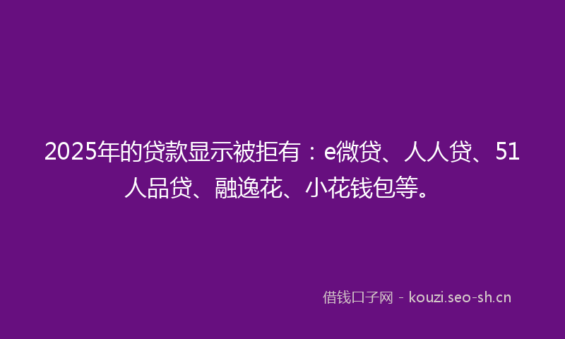 2025年的贷款显示被拒有：e微贷、人人贷、51人品贷、融逸花、小花钱包等。
