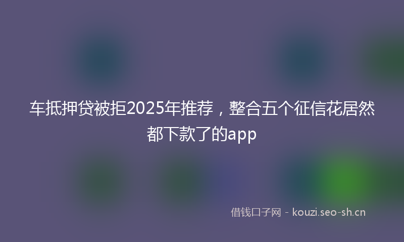 车抵押贷被拒2025年推荐，整合五个征信花居然都下款了的app