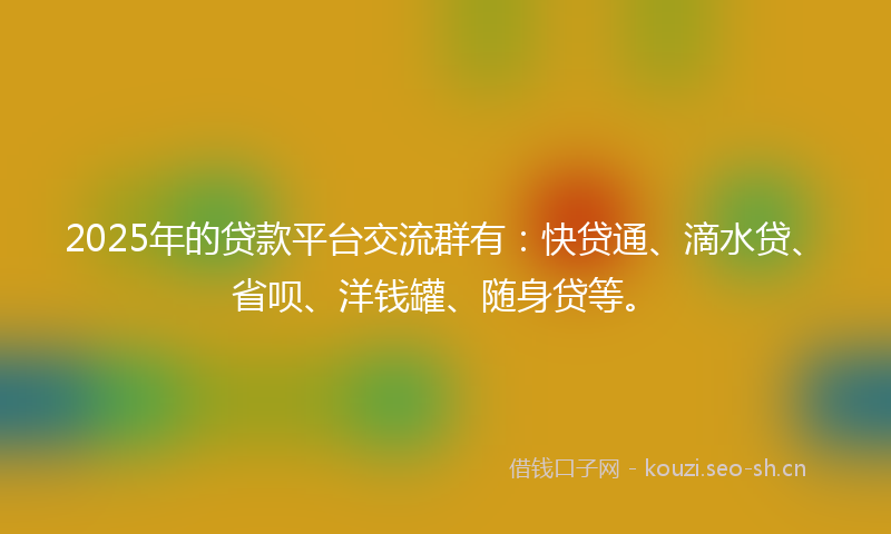 2025年的贷款平台交流群有：快贷通、滴水贷、省呗、洋钱罐、随身贷等。