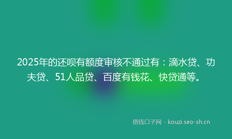 2025年的还呗有额度审核不通过有:滴水贷、功夫贷、51人品贷、百度有钱花、快贷通等。
