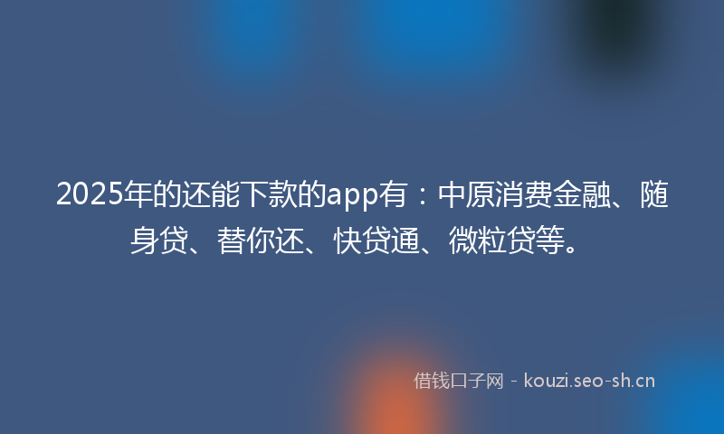 2025年的还能下款的app有：中原消费金融、随身贷、替你还、快贷通、微粒贷等。