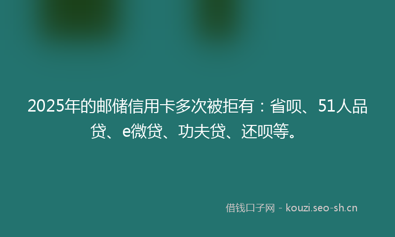 2025年的邮储信用卡多次被拒有：省呗、51人品贷、e微贷、功夫贷、还呗等。