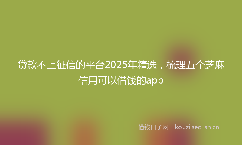 贷款不上征信的平台2025年精选，梳理五个芝麻信用可以借钱的app