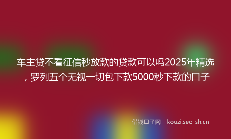 车主贷不看征信秒放款的贷款可以吗2025年精选，罗列五个无视一切包下款5000秒下款的口子