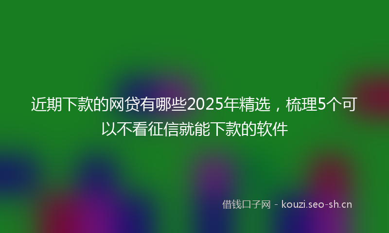 近期下款的网贷有哪些2025年精选，梳理5个可以不看征信就能下款的软件