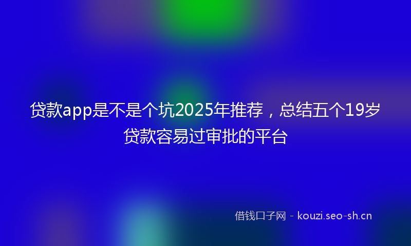 贷款app是不是个坑2025年推荐，总结五个19岁贷款容易过审批的平台