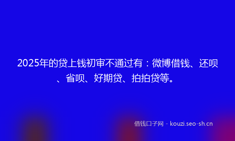 2025年的贷上钱初审不通过有：微博借钱、还呗、省呗、好期贷、拍拍贷等。