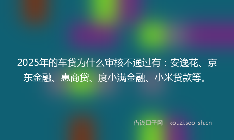 2025年的车贷为什么审核不通过有：安逸花、京东金融、惠商贷、度小满金融、小米贷款等。