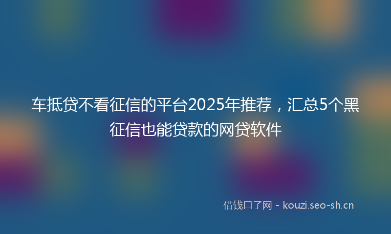 车抵贷不看征信的平台2025年推荐,汇总5个黑征信也能贷款的网贷软件