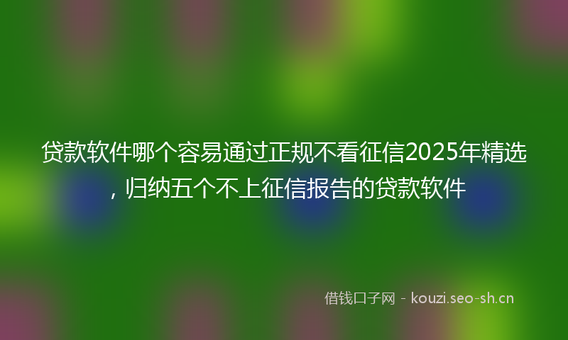 贷款软件哪个容易通过正规不看征信2025年精选，归纳五个不上征信报告的贷款软件