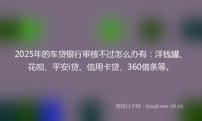 2025年的车贷银行审核不过怎么办有:洋钱罐、花呗、平安i贷、信用卡贷、360借条等。