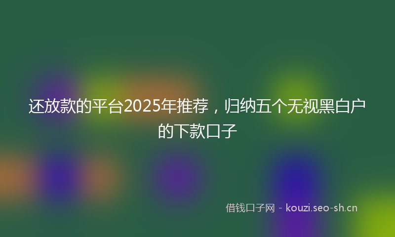 还放款的平台2025年推荐，归纳五个无视黑白户的下款口子